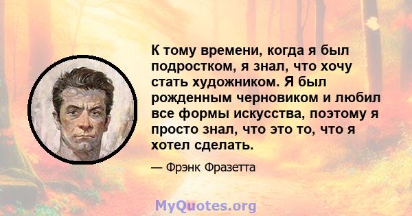 К тому времени, когда я был подростком, я знал, что хочу стать художником. Я был рожденным черновиком и любил все формы искусства, поэтому я просто знал, что это то, что я хотел сделать.