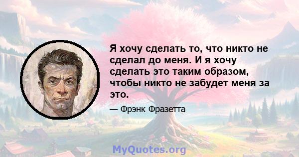 Я хочу сделать то, что никто не сделал до меня. И я хочу сделать это таким образом, чтобы никто не забудет меня за это.