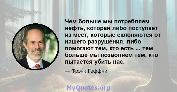 Чем больше мы потребляем нефть, которая либо поступает из мест, которые склоняются от нашего разрушения, либо помогают тем, кто есть ... тем больше мы позволяем тем, кто пытается убить нас.