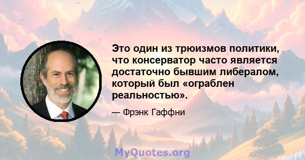 Это один из трюизмов политики, что консерватор часто является достаточно бывшим либералом, который был «ограблен реальностью».