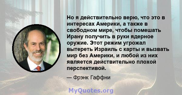 Но я действительно верю, что это в интересах Америки, а также в свободном мире, чтобы помешать Ирану получить в руки ядерное оружие. Этот режим угрожал вытереть Израиль с карты и вызвать мир без Америки, и любой из них