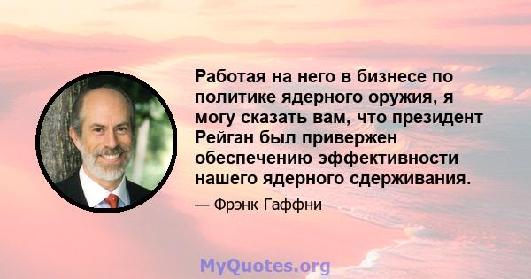 Работая на него в бизнесе по политике ядерного оружия, я могу сказать вам, что президент Рейган был привержен обеспечению эффективности нашего ядерного сдерживания.