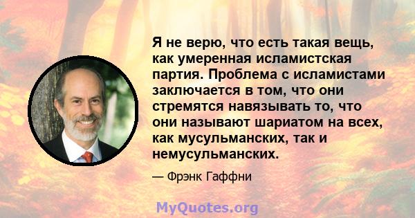 Я не верю, что есть такая вещь, как умеренная исламистская партия. Проблема с исламистами заключается в том, что они стремятся навязывать то, что они называют шариатом на всех, как мусульманских, так и немусульманских.