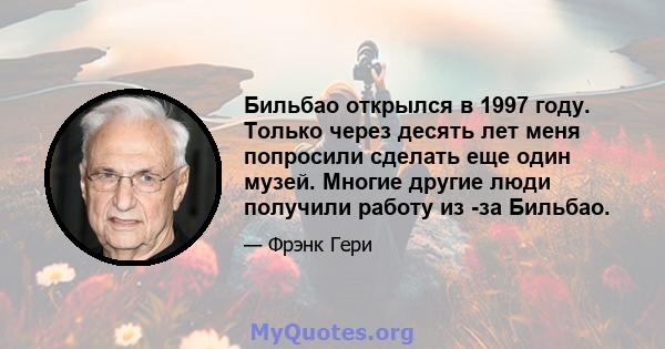 Бильбао открылся в 1997 году. Только через десять лет меня попросили сделать еще один музей. Многие другие люди получили работу из -за Бильбао.