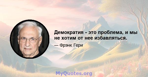 Демократия - это проблема, и мы не хотим от нее избавляться.