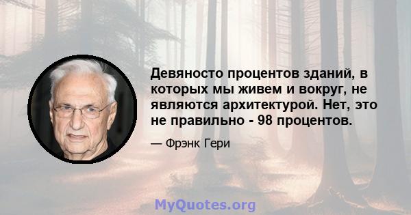 Девяносто процентов зданий, в которых мы живем и вокруг, не являются архитектурой. Нет, это не правильно - 98 процентов.