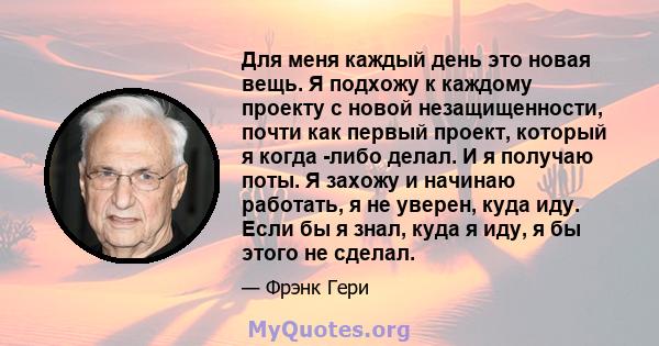 Для меня каждый день это новая вещь. Я подхожу к каждому проекту с новой незащищенности, почти как первый проект, который я когда -либо делал. И я получаю поты. Я захожу и начинаю работать, я не уверен, куда иду. Если