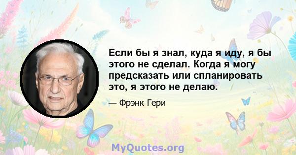 Если бы я знал, куда я иду, я бы этого не сделал. Когда я могу предсказать или спланировать это, я этого не делаю.