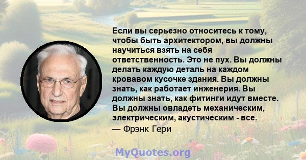 Если вы серьезно относитесь к тому, чтобы быть архитектором, вы должны научиться взять на себя ответственность. Это не пух. Вы должны делать каждую деталь на каждом кровавом кусочке здания. Вы должны знать, как работает 