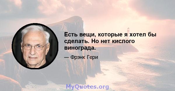 Есть вещи, которые я хотел бы сделать. Но нет кислого винограда.