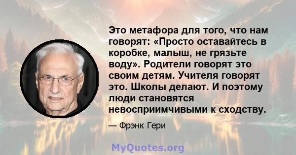 Это метафора для того, что нам говорят: «Просто оставайтесь в коробке, малыш, не грязьте воду». Родители говорят это своим детям. Учителя говорят это. Школы делают. И поэтому люди становятся невосприимчивыми к сходству.