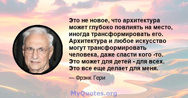 Это не новое, что архитектура может глубоко повлиять на место, иногда трансформировать его. Архитектура и любое искусство могут трансформировать человека, даже спасти кого -то. Это может для детей - для всех. Это все