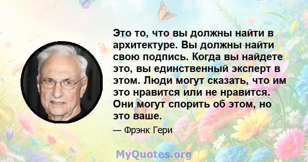 Это то, что вы должны найти в архитектуре. Вы должны найти свою подпись. Когда вы найдете это, вы единственный эксперт в этом. Люди могут сказать, что им это нравится или не нравится. Они могут спорить об этом, но это