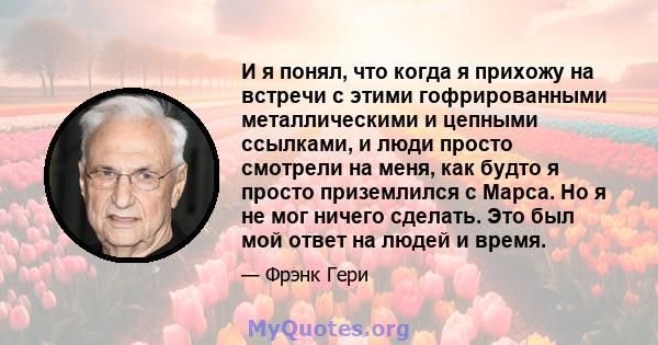 И я понял, что когда я прихожу на встречи с этими гофрированными металлическими и цепными ссылками, и люди просто смотрели на меня, как будто я просто приземлился с Марса. Но я не мог ничего сделать. Это был мой ответ