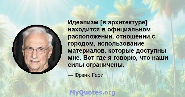 Идеализм [в архитектуре] находится в официальном расположении, отношении с городом, использование материалов, которые доступны мне. Вот где я говорю, что наши силы ограничены.