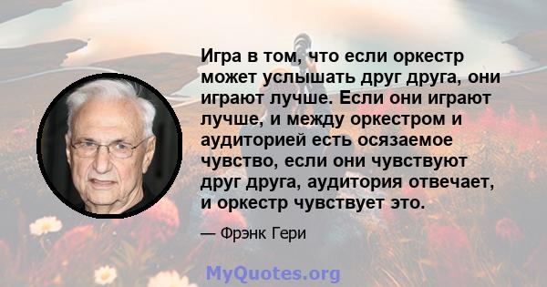 Игра в том, что если оркестр может услышать друг друга, они играют лучше. Если они играют лучше, и между оркестром и аудиторией есть осязаемое чувство, если они чувствуют друг друга, аудитория отвечает, и оркестр