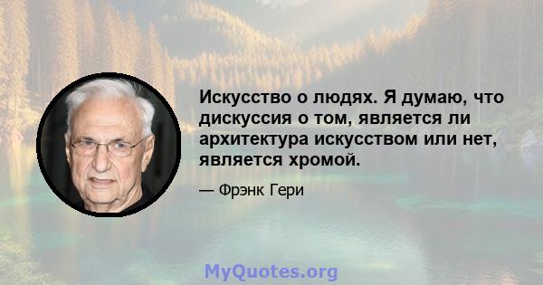 Искусство о людях. Я думаю, что дискуссия о том, является ли архитектура искусством или нет, является хромой.