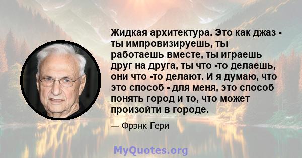 Жидкая архитектура. Это как джаз - ты импровизируешь, ты работаешь вместе, ты играешь друг на друга, ты что -то делаешь, они что -то делают. И я думаю, что это способ - для меня, это способ понять город и то, что может