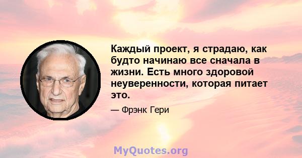 Каждый проект, я страдаю, как будто начинаю все сначала в жизни. Есть много здоровой неуверенности, которая питает это.