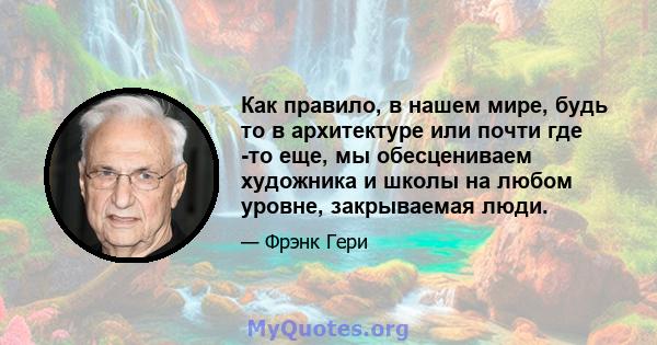 Как правило, в нашем мире, будь то в архитектуре или почти где -то еще, мы обесцениваем художника и школы на любом уровне, закрываемая люди.