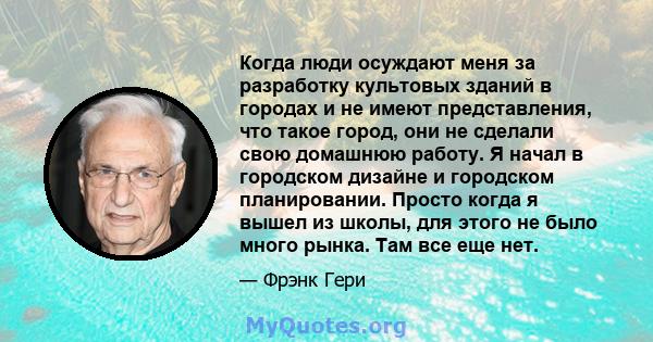 Когда люди осуждают меня за разработку культовых зданий в городах и не имеют представления, что такое город, они не сделали свою домашнюю работу. Я начал в городском дизайне и городском планировании. Просто когда я