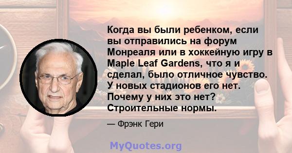 Когда вы были ребенком, если вы отправились на форум Монреаля или в хоккейную игру в Maple Leaf Gardens, что я и сделал, было отличное чувство. У новых стадионов его нет. Почему у них это нет? Строительные нормы.