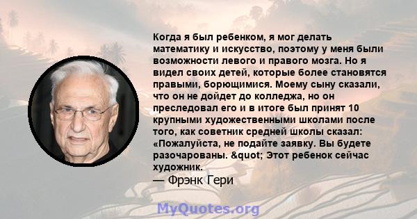 Когда я был ребенком, я мог делать математику и искусство, поэтому у меня были возможности левого и правого мозга. Но я видел своих детей, которые более становятся правыми, борющимися. Моему сыну сказали, что он не