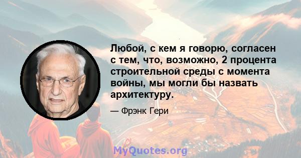 Любой, с кем я говорю, согласен с тем, что, возможно, 2 процента строительной среды с момента войны, мы могли бы назвать архитектуру.