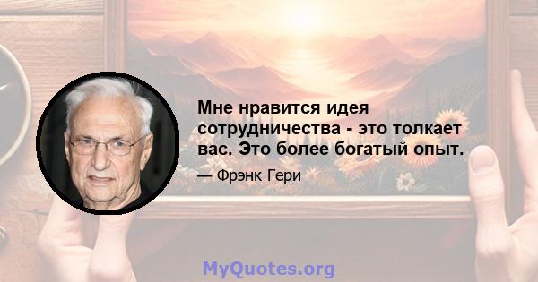 Мне нравится идея сотрудничества - это толкает вас. Это более богатый опыт.