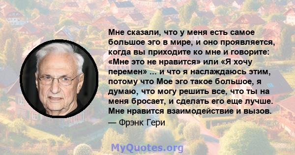 Мне сказали, что у меня есть самое большое эго в мире, и оно проявляется, когда вы приходите ко мне и говорите: «Мне это не нравится» или «Я хочу перемен» ... и что я наслаждаюсь этим, потому что Мое эго такое большое,