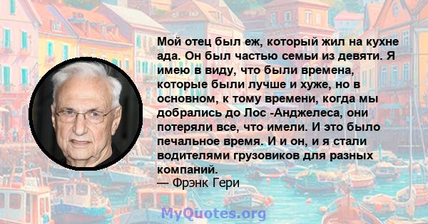 Мой отец был еж, который жил на кухне ада. Он был частью семьи из девяти. Я имею в виду, что были времена, которые были лучше и хуже, но в основном, к тому времени, когда мы добрались до Лос -Анджелеса, они потеряли