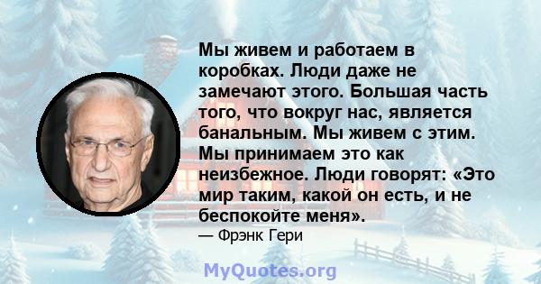 Мы живем и работаем в коробках. Люди даже не замечают этого. Большая часть того, что вокруг нас, является банальным. Мы живем с этим. Мы принимаем это как неизбежное. Люди говорят: «Это мир таким, какой он есть, и не