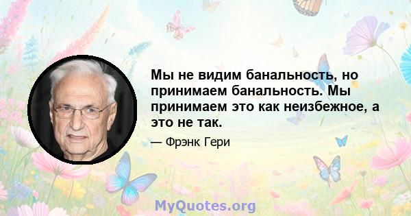 Мы не видим банальность, но принимаем банальность. Мы принимаем это как неизбежное, а это не так.