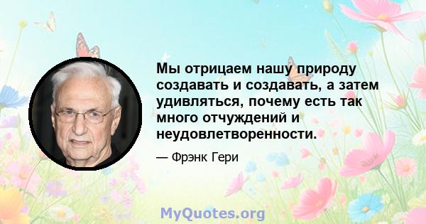 Мы отрицаем нашу природу создавать и создавать, а затем удивляться, почему есть так много отчуждений и неудовлетворенности.