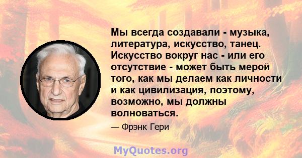 Мы всегда создавали - музыка, литература, искусство, танец. Искусство вокруг нас - или его отсутствие - может быть мерой того, как мы делаем как личности и как цивилизация, поэтому, возможно, мы должны волноваться.