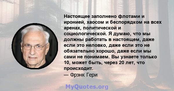 Настоящее заполнено флотами и иронией, хаосом и беспорядком на всех аренах, политической и социологической. Я думаю, что мы должны работать в настоящем, даже если это неловко, даже если это не обязательно хорошо, даже