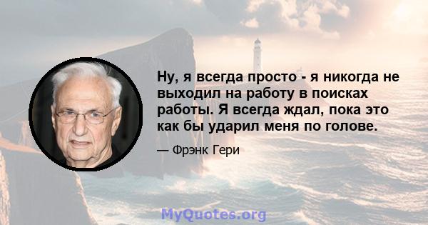 Ну, я всегда просто - я никогда не выходил на работу в поисках работы. Я всегда ждал, пока это как бы ударил меня по голове.