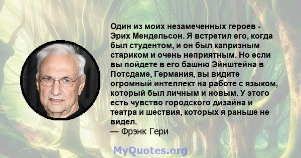 Один из моих незамеченных героев - Эрих Мендельсон. Я встретил его, когда был студентом, и он был капризным стариком и очень неприятным. Но если вы пойдете в его башню Эйнштейна в Потсдаме, Германия, вы видите огромный