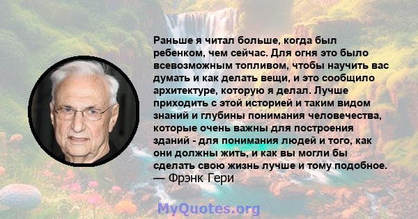 Раньше я читал больше, когда был ребенком, чем сейчас. Для огня это было всевозможным топливом, чтобы научить вас думать и как делать вещи, и это сообщило архитектуре, которую я делал. Лучше приходить с этой историей и