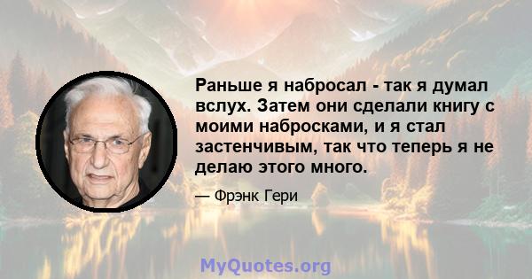 Раньше я набросал - так я думал вслух. Затем они сделали книгу с моими набросками, и я стал застенчивым, так что теперь я не делаю этого много.