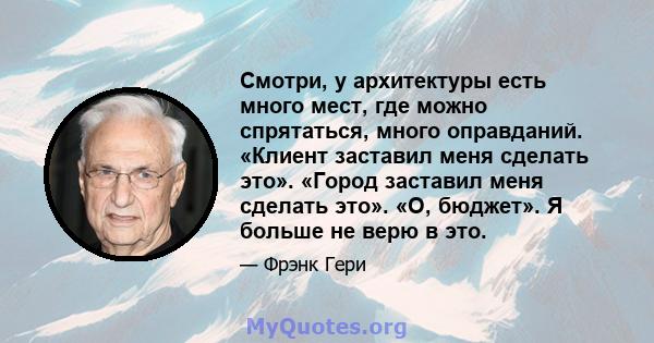 Смотри, у архитектуры есть много мест, где можно спрятаться, много оправданий. «Клиент заставил меня сделать это». «Город заставил меня сделать это». «О, бюджет». Я больше не верю в это.