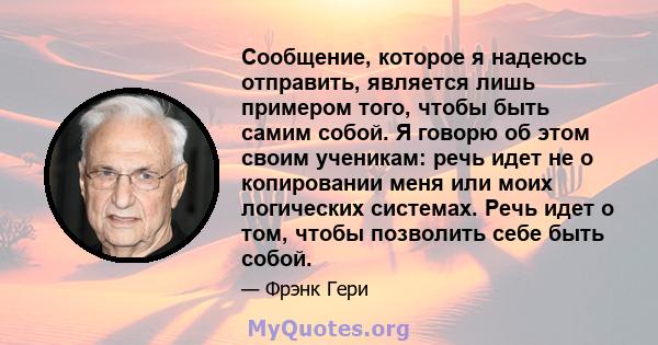 Сообщение, которое я надеюсь отправить, является лишь примером того, чтобы быть самим собой. Я говорю об этом своим ученикам: речь идет не о копировании меня или моих логических системах. Речь идет о том, чтобы