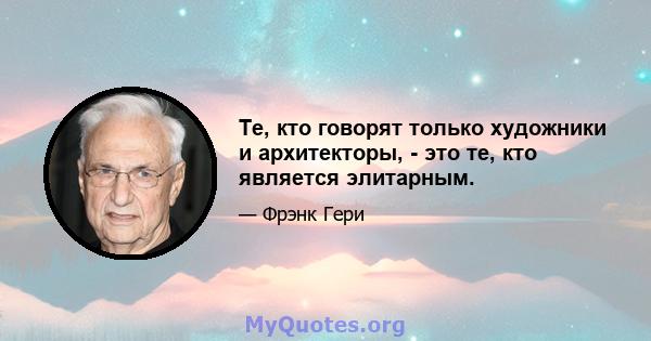 Те, кто говорят только художники и архитекторы, - это те, кто является элитарным.