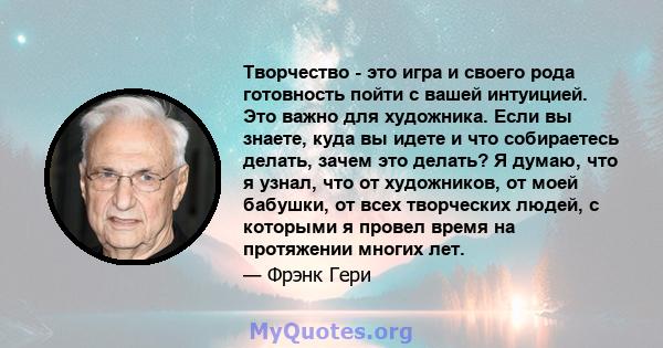 Творчество - это игра и своего рода готовность пойти с вашей интуицией. Это важно для художника. Если вы знаете, куда вы идете и что собираетесь делать, зачем это делать? Я думаю, что я узнал, что от художников, от моей 