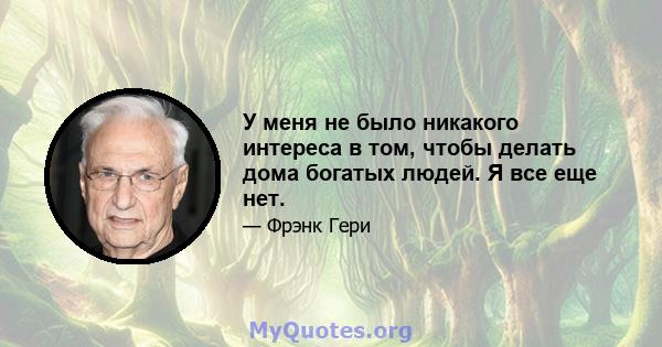 У меня не было никакого интереса в том, чтобы делать дома богатых людей. Я все еще нет.