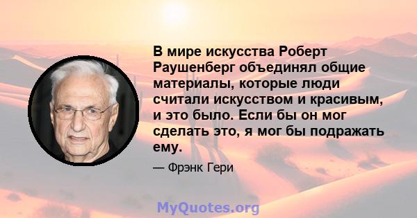 В мире искусства Роберт Раушенберг объединял общие материалы, которые люди считали искусством и красивым, и это было. Если бы он мог сделать это, я мог бы подражать ему.