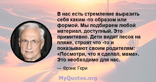 В нас есть стремление выразить себя каким -то образом или формой. Мы подбираем любой материал, доступный. Это примитивно. Дети видят песок на пляже, строят что -то и показывают своим родителям: «Посмотри, что я сделал,