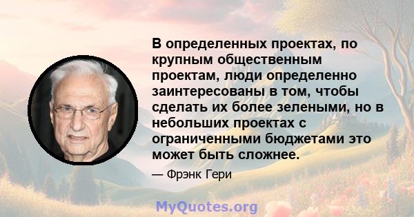 В определенных проектах, по крупным общественным проектам, люди определенно заинтересованы в том, чтобы сделать их более зелеными, но в небольших проектах с ограниченными бюджетами это может быть сложнее.