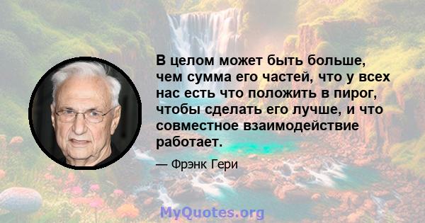 В целом может быть больше, чем сумма его частей, что у всех нас есть что положить в пирог, чтобы сделать его лучше, и что совместное взаимодействие работает.