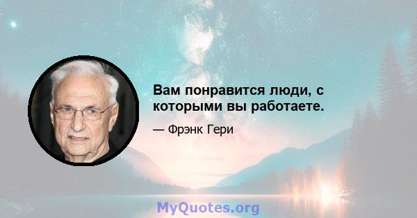 Вам понравится люди, с которыми вы работаете.